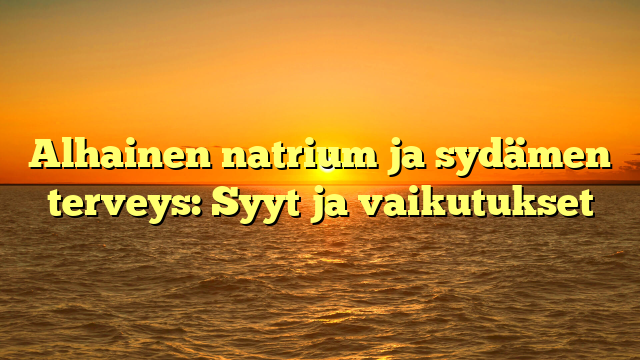 Alhainen natrium ja sydämen terveys: Syyt ja vaikutukset