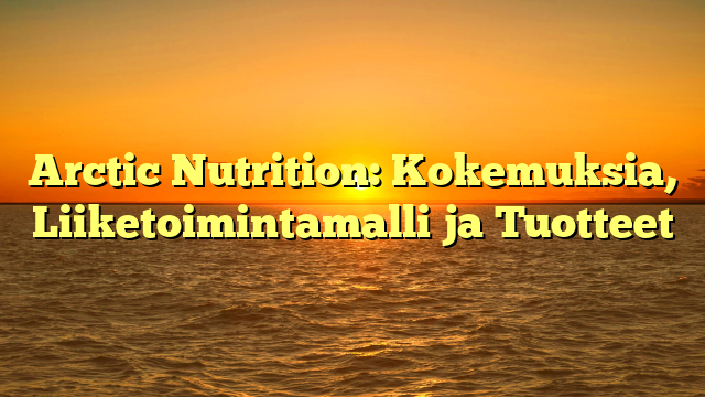 Arctic Nutrition: Kokemuksia, Liiketoimintamalli ja Tuotteet