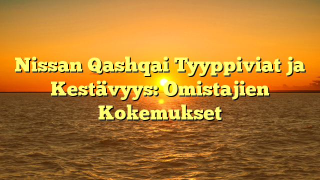 Nissan Qashqai Tyyppiviat ja Kestävyys: Omistajien Kokemukset