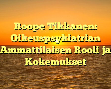 Roope Tikkanen: Oikeuspsykiatrian Ammattilaisen Rooli ja Kokemukset