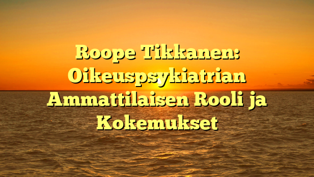 Roope Tikkanen: Oikeuspsykiatrian Ammattilaisen Rooli ja Kokemukset