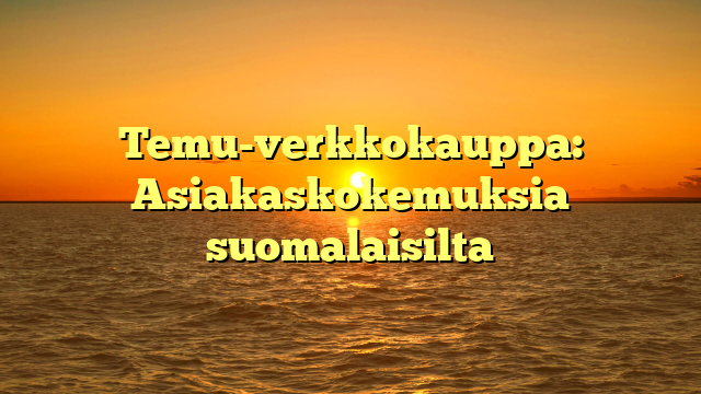 Temu-verkkokauppa: Asiakaskokemuksia suomalaisilta